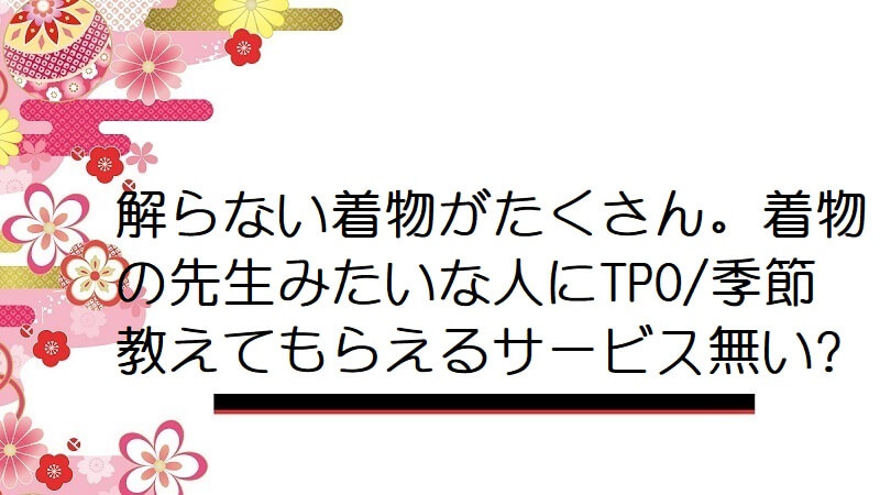 解らない着物がたくさん。着物の先生みたいな人にTPO/季節教えてもらえるサービス無い?