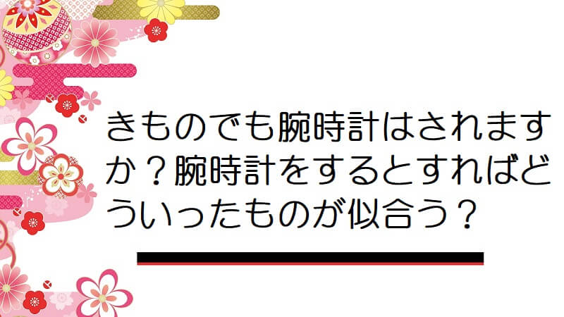 きものでも腕時計はされますか？腕時計をするとすればどういったものが似合う？