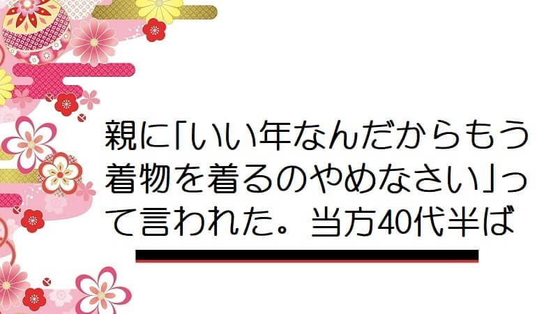 親に｢いい年なんだからもう着物を着るのやめなさい｣って言われた。当方40代半ば