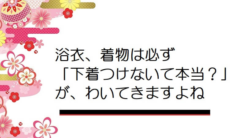 浴衣、着物は必ず「下着つけないて本当？」が、わいてきますよね