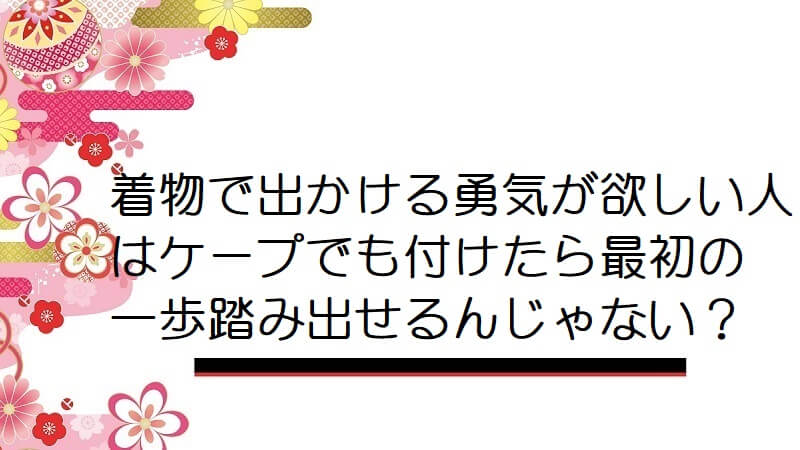 着物で出かける勇気が欲しい人はケープでも付けたら最初の一歩踏み出せるんじゃない？