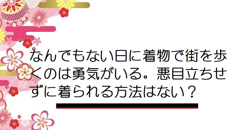 なんでもない日に着物で街を歩くのは勇気がいる。悪目立ちせずに着られる方法はない？