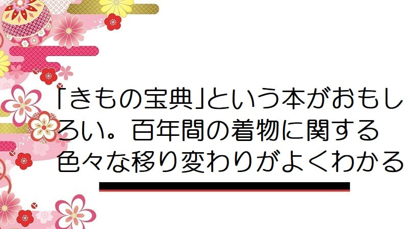 ｢きもの宝典｣という本がおもしろい。百年間の着物に関する色々な移り変わりがよくわかる