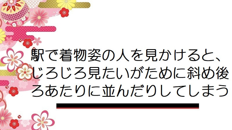 駅で着物姿の人を見かけると､じろじろ見たいがために斜め後ろあたりに並んだりしてしまう