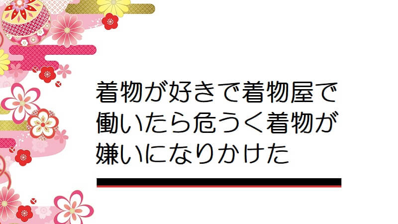 着物が好きで着物屋で働いたら危うく着物が嫌いになりかけた