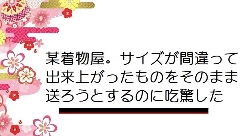 某着物屋。サイズが間違って出来上がったものをそのまま送ろうとするのに吃驚した