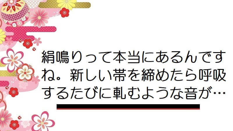 絹鳴りって本当にあるんですね。新しい帯を締めたら呼吸するたびに軋むような音が…