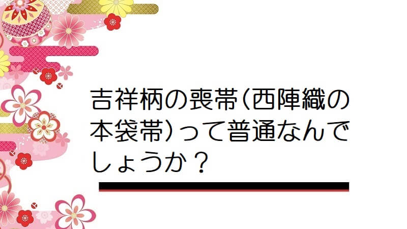 吉祥柄の喪帯(西陣織の本袋帯)って普通なんでしょうか？