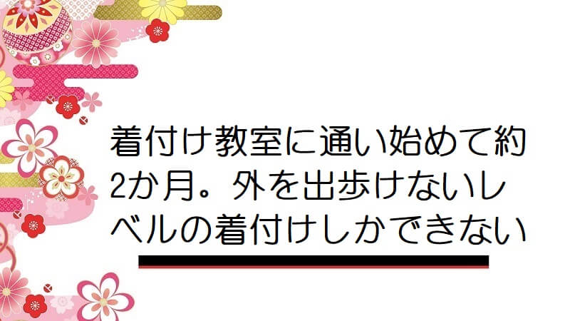 着付け教室に通い始めて約2か月。外を出歩けないレベルの着付けしかできない