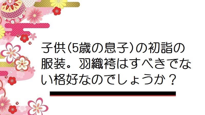 子供(5歳の息子)の初詣の服装。羽織袴はすべきでない格好なのでしょうか？