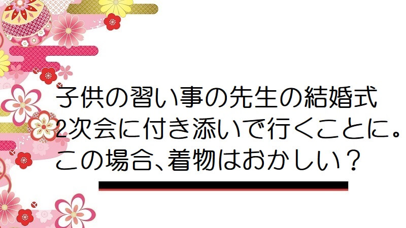 子供の習い事の先生の結婚式2次会に付き添いで行くことに。この場合、着物はおかしい？