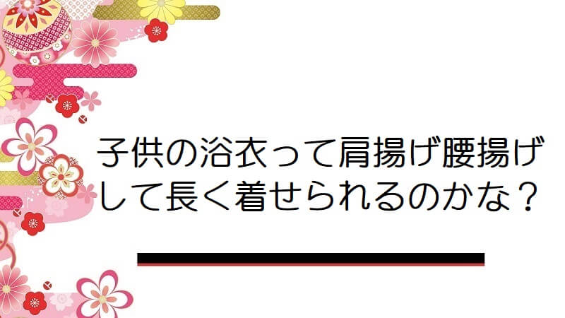 子供の浴衣って肩揚げ腰揚げして長く着せられるのかな？