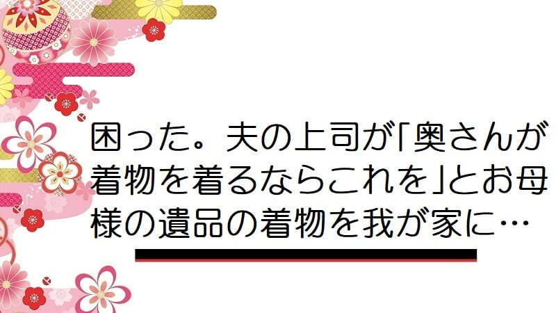 困った。夫の上司が｢奥さんが着物を着るならこれを｣とお母様の遺品の着物を我が家に…