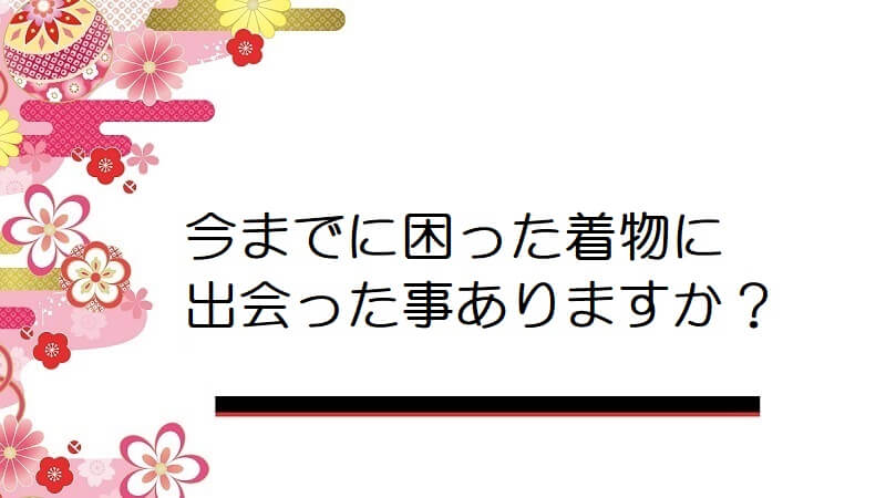 今までに困った着物に出会った事ありますか？