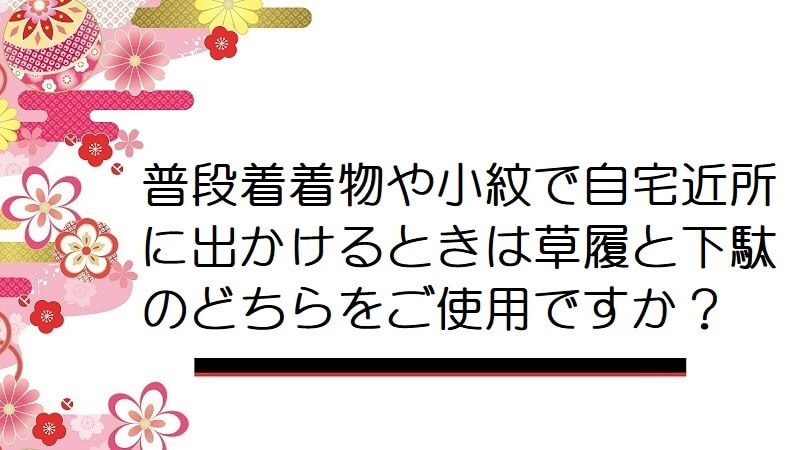 普段着着物や小紋で自宅近所に出かけるときは草履と下駄のどちらをご使用ですか？