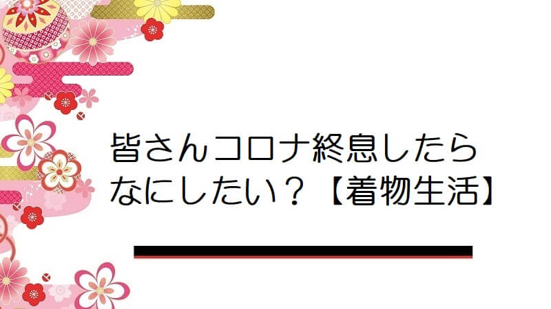 皆さんコロナ終息したらなにしたい？【着物生活】