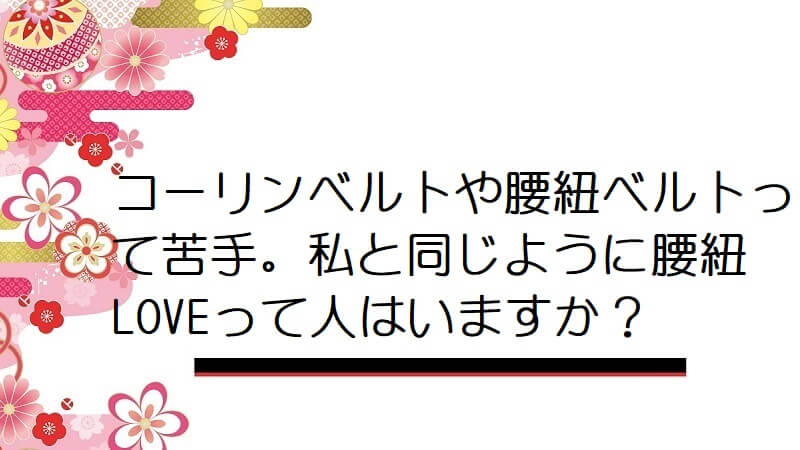 コーリンベルトや腰紐ベルトって苦手。私と同じように腰紐LOVEって人はいますか？