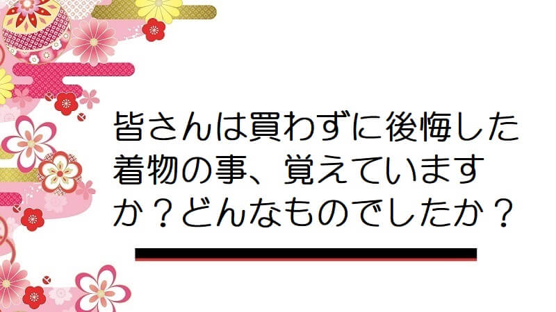 皆さんは買わずに後悔した着物の事、覚えていますか？どんなものでしたか？