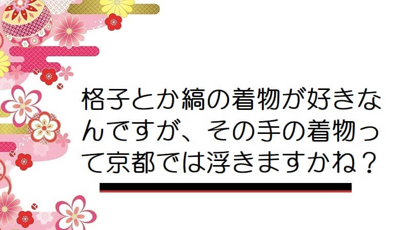 格子とか縞の着物が好きなんですが、その手の着物って京都では浮きますかね？