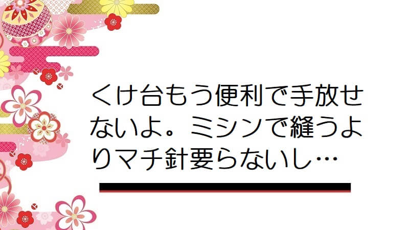 くけ台もう便利で手放せないよ。ミシンで縫うよりマチ針要らないし…