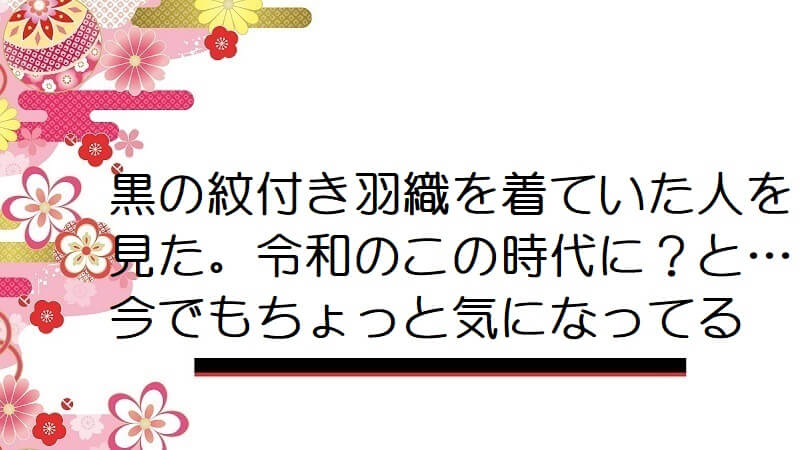 黒の紋付き羽織を着ていた人を見た。令和のこの時代に？と…今でもちょっと気になってる