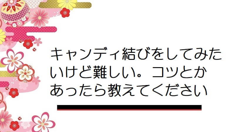 キャンディ結びをしてみたいけど難しい。コツとかあったら教えてください