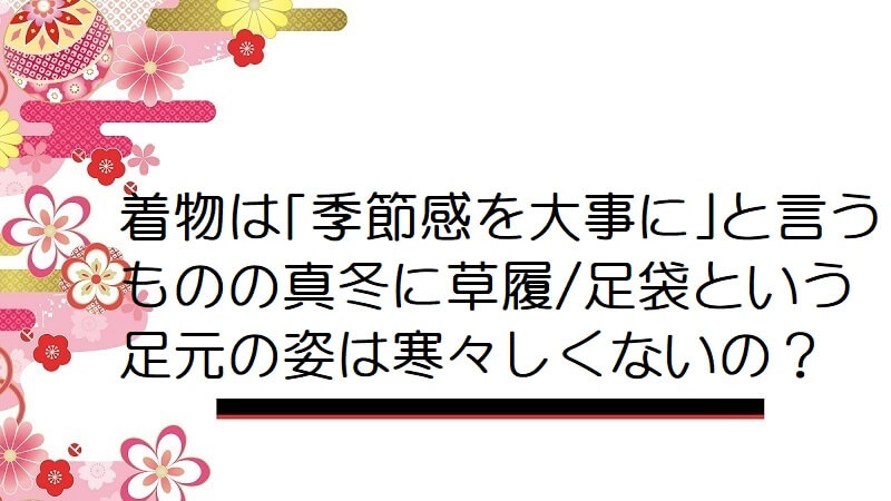 着物は｢季節感を大事に｣と言うものの真冬に草履/足袋という足元の姿は寒々しくないの？