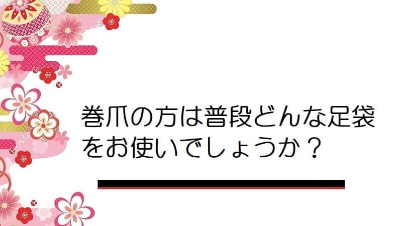 巻爪の方は普段どんな足袋をお使いでしょうか？