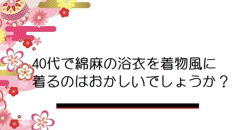 40代で綿麻の浴衣を着物風に着るのはおかしいでしょうか？