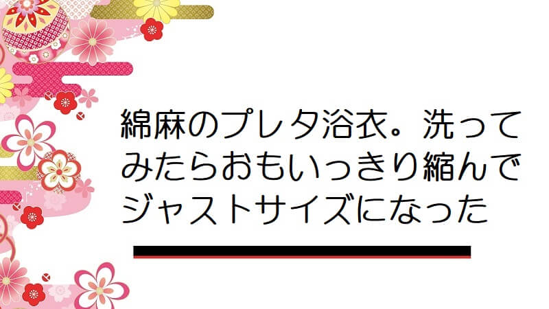 綿麻のプレタ浴衣。洗ってみたらおもいっきり縮んでジャストサイズになった