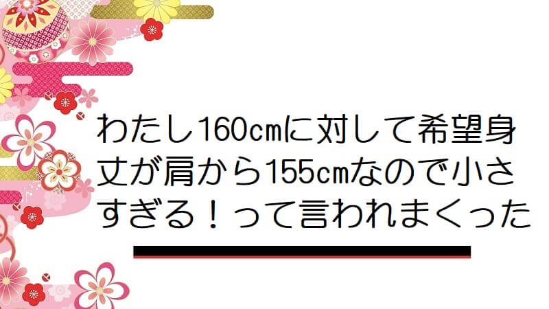 わたし160cmに対して希望身丈が肩から155cmなので小さすぎる！って言われまくった