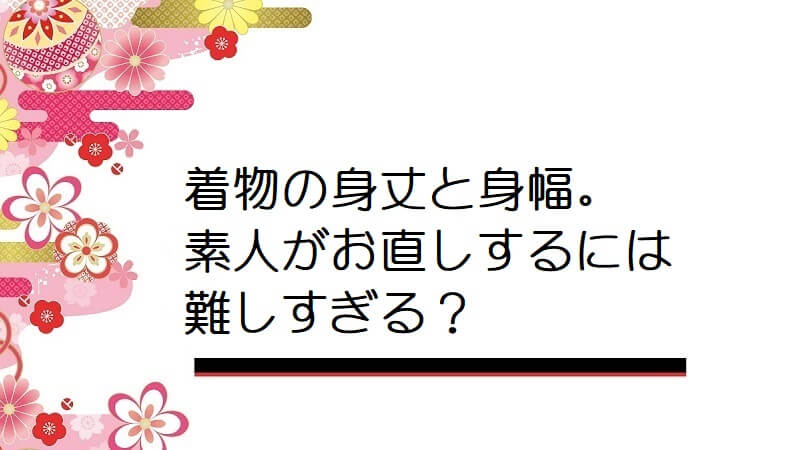 着物の身丈と身幅。素人がお直しするには難しすぎる？