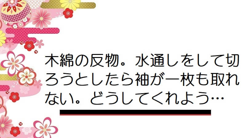 木綿の反物。水通しをして切ろうとしたら袖が一枚も取れない。どうしてくれよう…