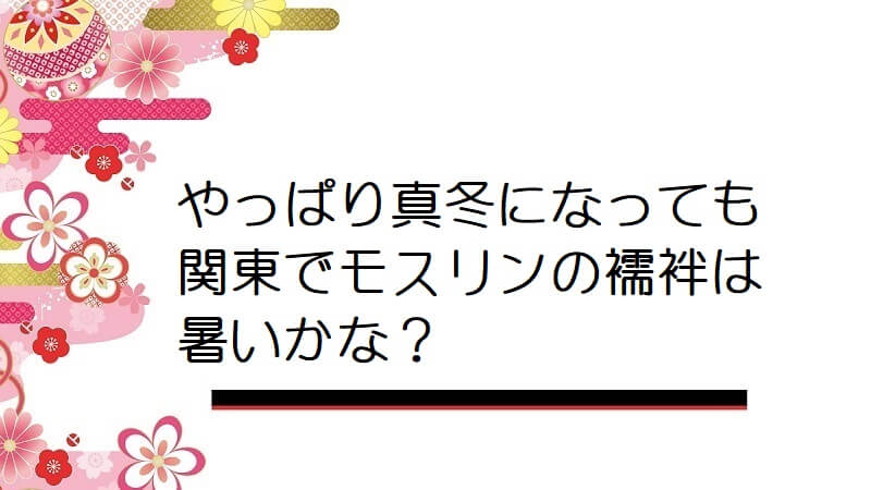 やっぱり真冬になっても関東でモスリンの襦袢は暑いかな？