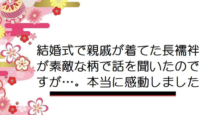 結婚式で親戚が着てた長襦袢が素敵な柄で話を聞いたのですが…。本当に感動しました