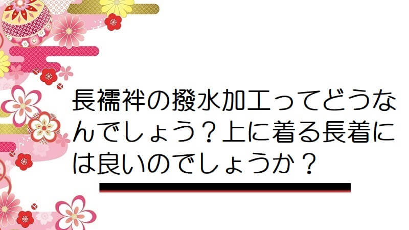 長襦袢の撥水加工ってどうなんでしょう？上に着る長着には良いのでしょうか？