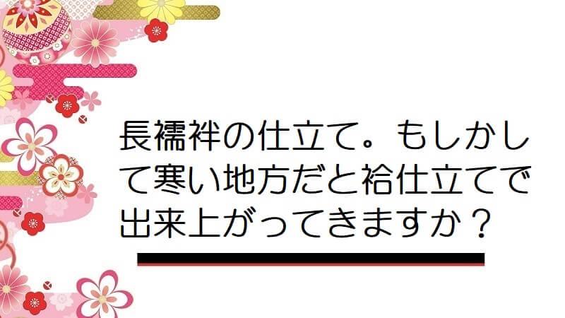 長襦袢の仕立て。もしかして寒い地方だと袷仕立てで出来上がってきますか？