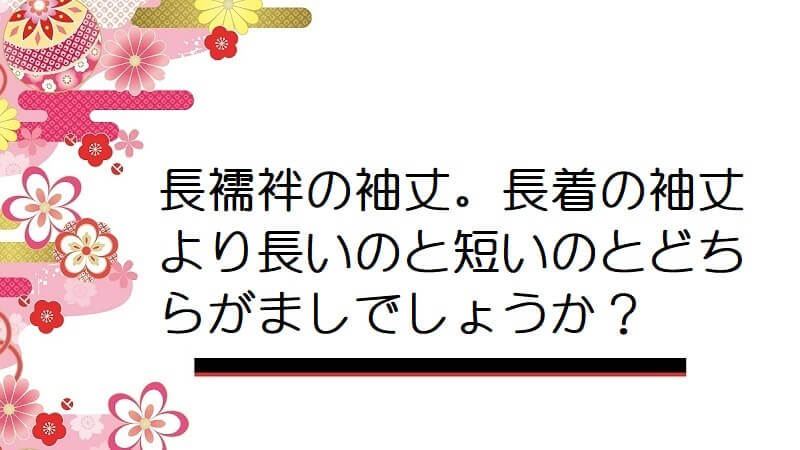 長襦袢の袖丈。長着の袖丈より長いのと短いのとどちらがましでしょうか？