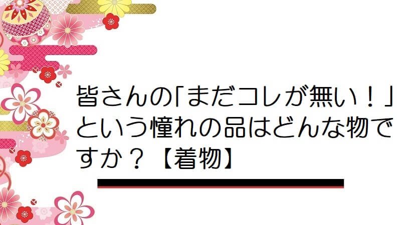 皆さんの｢まだコレが無い！｣という憧れの品はどんな物ですか？【着物】