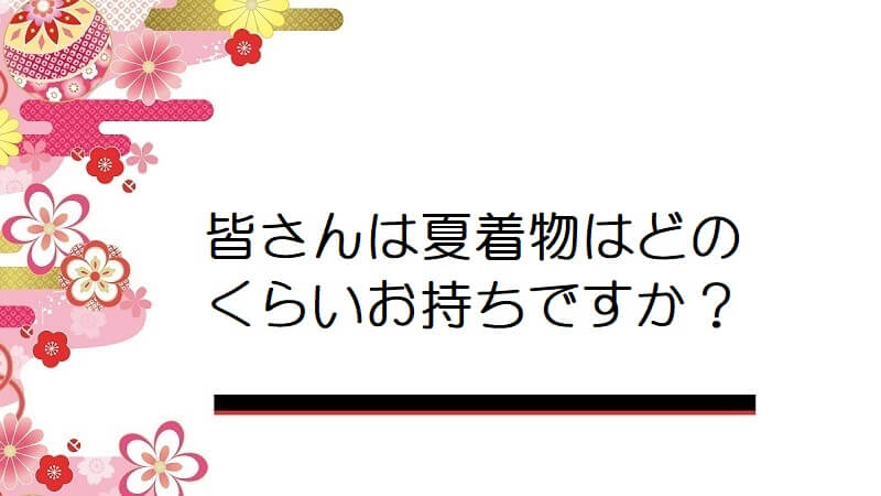 皆さんは夏着物はどのくらいお持ちですか？