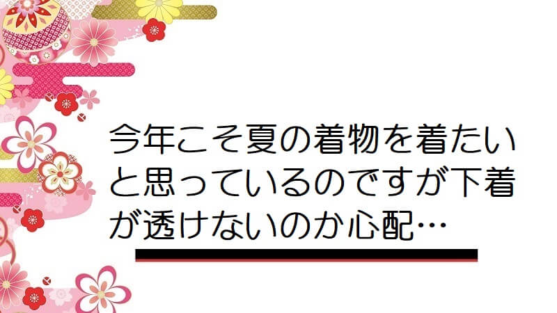 今年こそ夏の着物を着たいと思っているのですが下着が透けないのか心配…