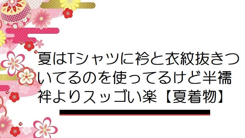 夏はTシャツに衿と衣紋抜きついてるのを使ってるけど半襦袢よりスッゴい楽【夏着物】