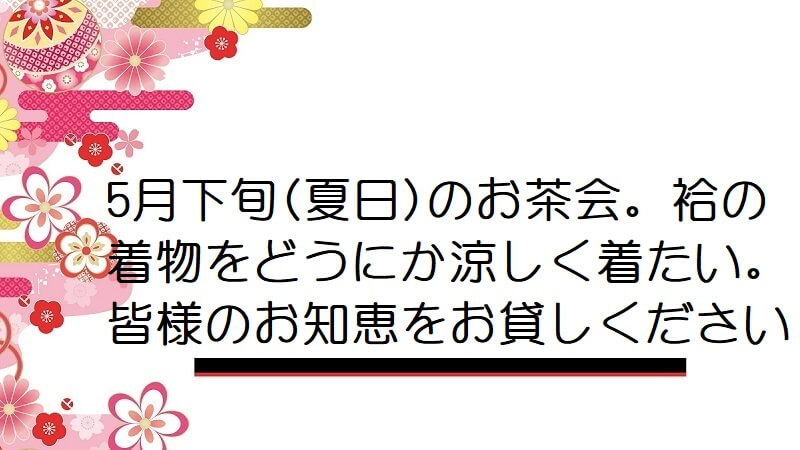 5月下旬(夏日)のお茶会。袷の着物をどうにか涼しく着たい。皆様のお知恵をお貸しください