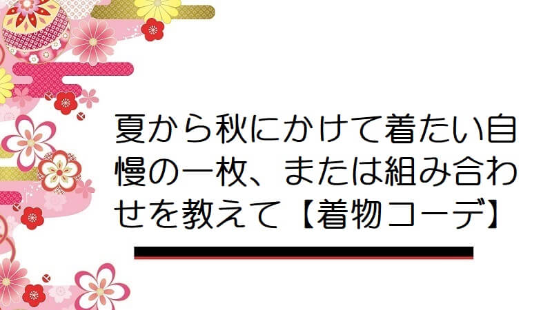 夏から秋にかけて着たい自慢の一枚、または組み合わせを教えて【着物コーデ】