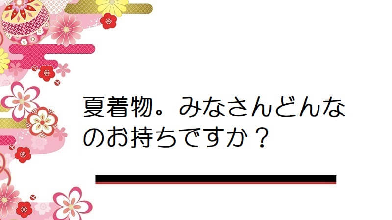 夏着物。みなさんどんなのお持ちですか？