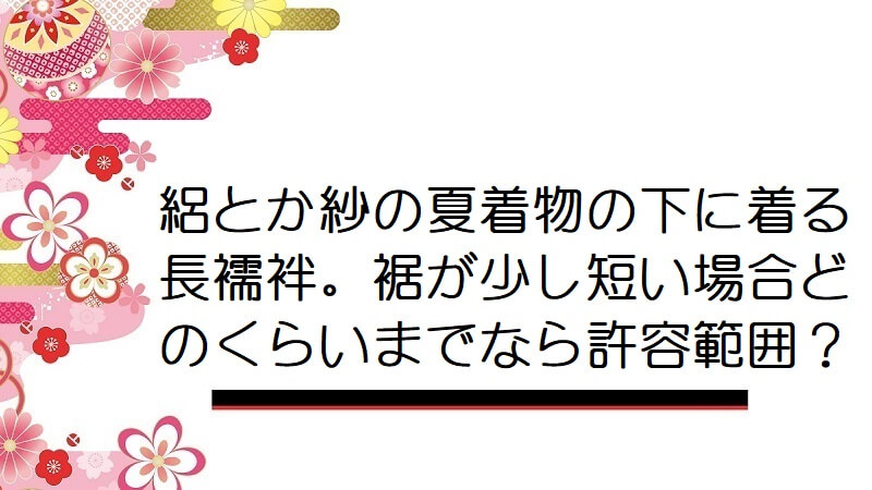 絽とか紗の夏着物の下に着る長襦袢。裾が少し短い場合どのくらいまでなら許容範囲？