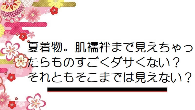 夏着物。肌襦袢まで見えちゃったらものすごくダサくない？それともそこまでは見えない？