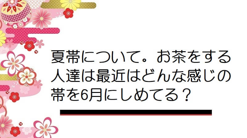 夏帯について。お茶をする人達は最近はどんな感じの帯を6月にしめてる？