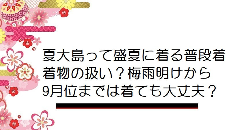 夏大島って盛夏に着る普段着着物の扱い？梅雨明けから9月位までは着ても大丈夫？