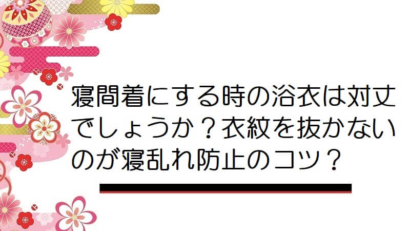 寝間着にする時の浴衣は対丈でしょうか？衣紋を抜かないのが寝乱れ防止のコツかしら？